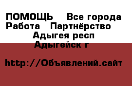 ПОМОЩЬ  - Все города Работа » Партнёрство   . Адыгея респ.,Адыгейск г.